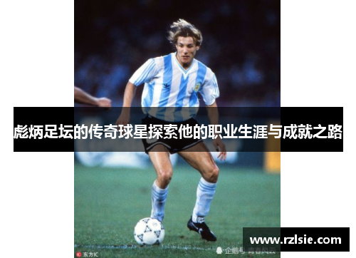 彪炳足坛的传奇球星探索他的职业生涯与成就之路