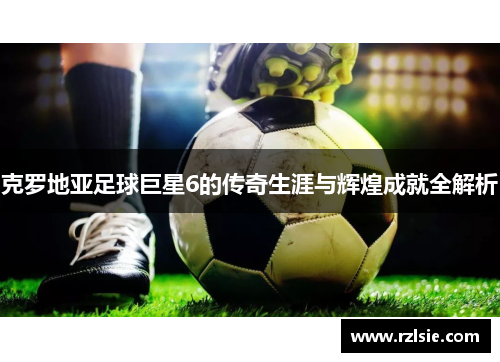 克罗地亚足球巨星6的传奇生涯与辉煌成就全解析