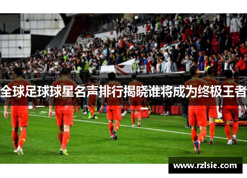全球足球球星名声排行揭晓谁将成为终极王者