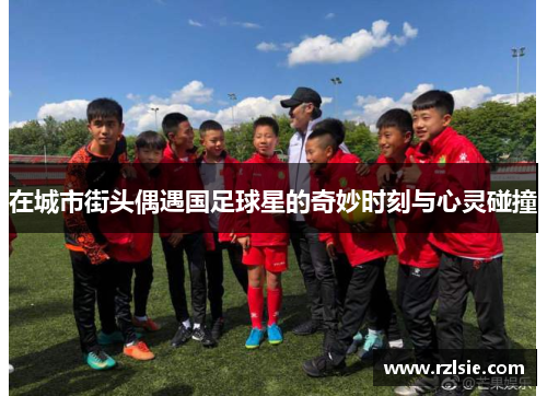 在城市街头偶遇国足球星的奇妙时刻与心灵碰撞