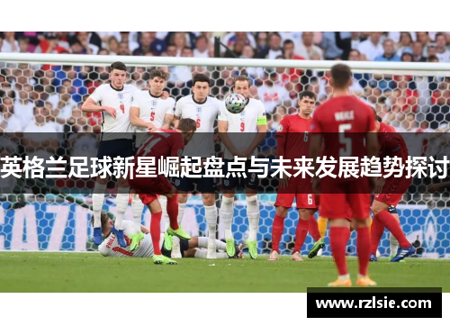 英格兰足球新星崛起盘点与未来发展趋势探讨