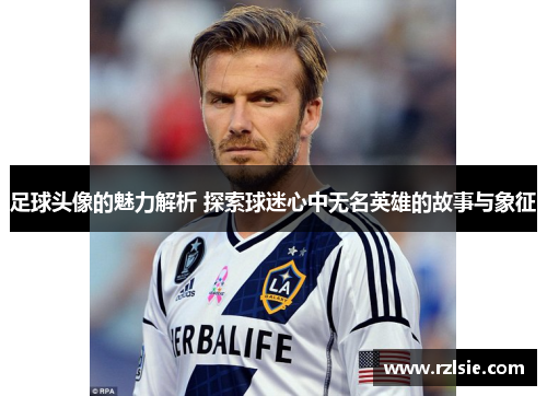 足球头像的魅力解析 探索球迷心中无名英雄的故事与象征