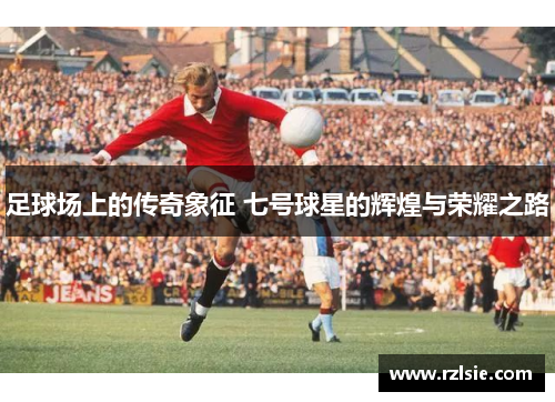 足球场上的传奇象征 七号球星的辉煌与荣耀之路