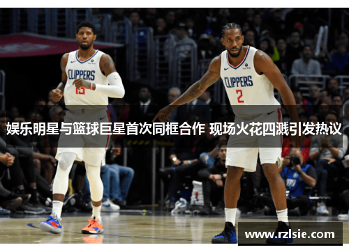 娱乐明星与篮球巨星首次同框合作 现场火花四溅引发热议