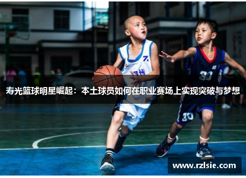 寿光篮球明星崛起：本土球员如何在职业赛场上实现突破与梦想