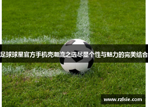 足球球星官方手机壳潮流之选尽显个性与魅力的完美结合