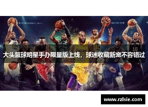 大头篮球明星手办限量版上线，球迷收藏新宠不容错过