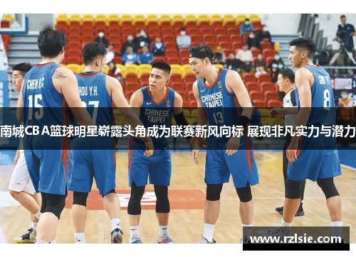 南城CBA篮球明星崭露头角成为联赛新风向标 展现非凡实力与潜力