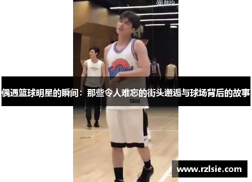 偶遇篮球明星的瞬间：那些令人难忘的街头邂逅与球场背后的故事