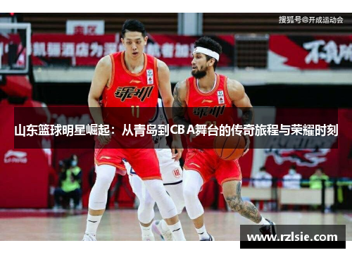 山东篮球明星崛起：从青岛到CBA舞台的传奇旅程与荣耀时刻
