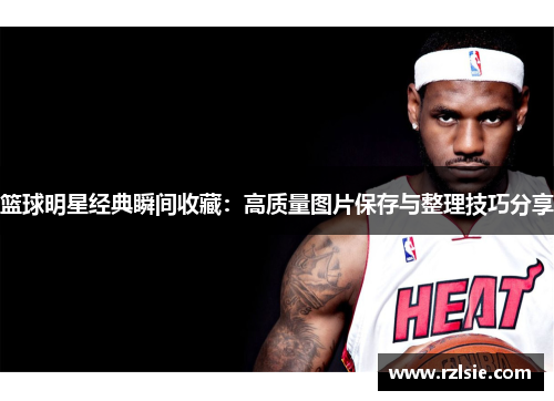 篮球明星经典瞬间收藏：高质量图片保存与整理技巧分享