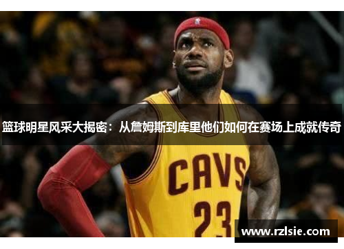 篮球明星风采大揭密：从詹姆斯到库里他们如何在赛场上成就传奇