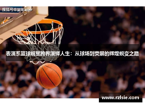 表演系篮球明星跨界演绎人生：从球场到荧屏的辉煌蜕变之路