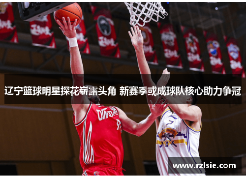 辽宁篮球明星探花崭露头角 新赛季或成球队核心助力争冠